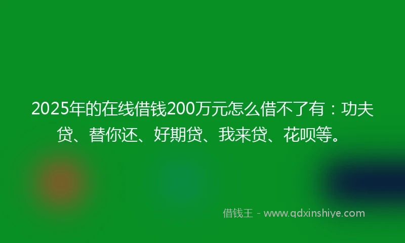 2025年的在线借钱200万元怎么借不了有：功夫贷、替你还、好期贷、我来贷、花呗等。
