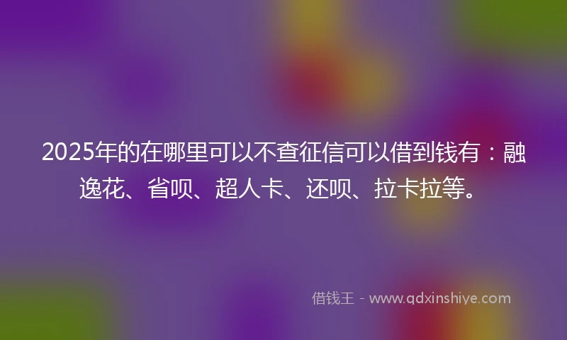 2025年的在哪里可以不查征信可以借到钱有：融逸花、省呗、超人卡、还呗、拉卡拉等。