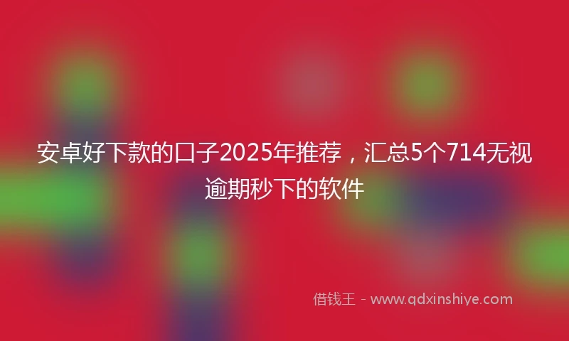 安卓好下款的口子2025年推荐，汇总5个714无视逾期秒下的软件