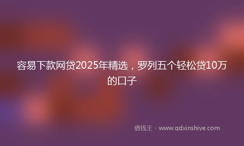容易下款网贷2025年精选，罗列五个轻松贷10万的口子