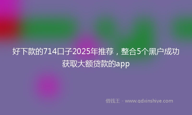 好下款的714口子2025年推荐，整合5个黑户成功获取大额贷款的app