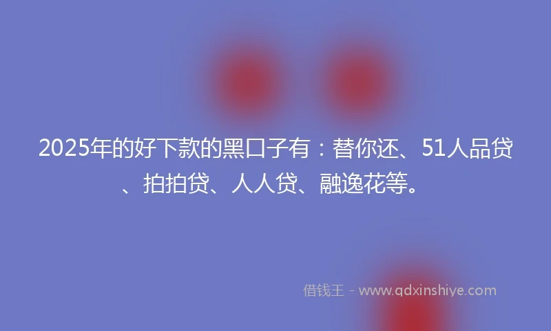 2025年的好下款的黑口子有：替你还、51人品贷、拍拍贷、人人贷、融逸花等。
