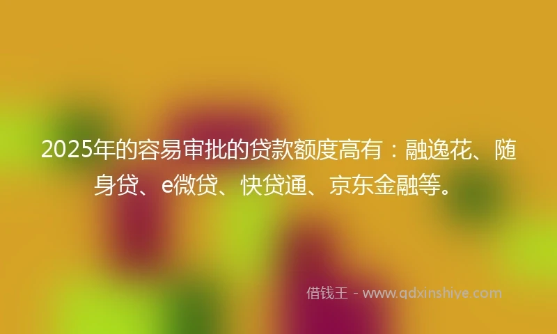 2025年的容易审批的贷款额度高有：融逸花、随身贷、e微贷、快贷通、京东金融等。