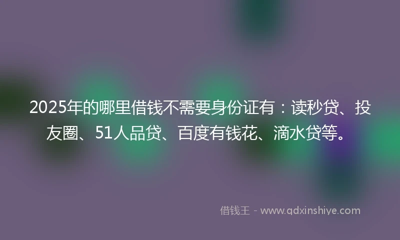 2025年的哪里借钱不需要身份证有：读秒贷、投友圈、51人品贷、百度有钱花、滴水贷等。