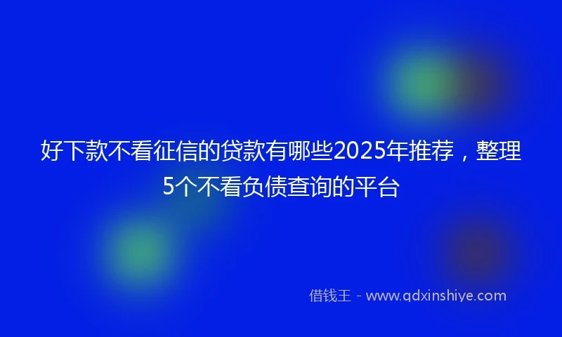 好下款不看征信的贷款有哪些2025年推荐，整理5个不看负债查询的平台