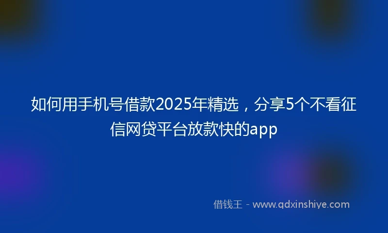 如何用手机号借款2025年精选，分享5个不看征信网贷平台放款快的app