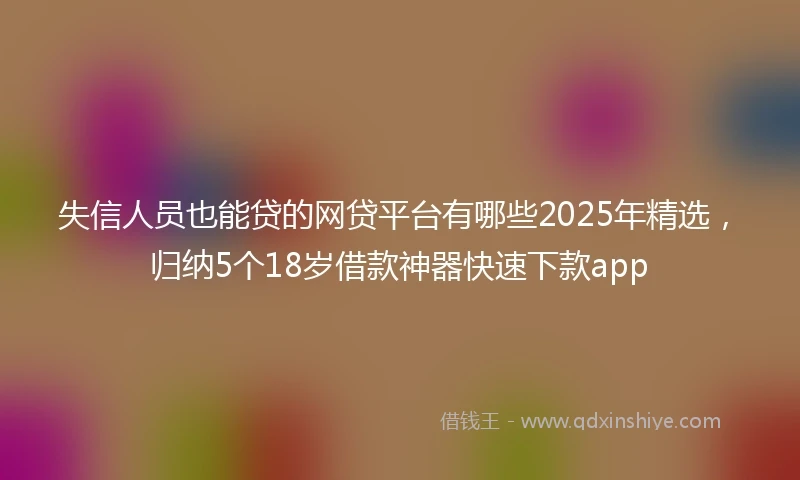 失信人员也能贷的网贷平台有哪些2025年精选，归纳5个18岁借款神器快速下款app