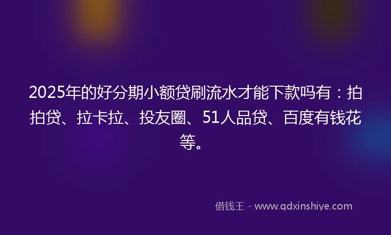 2025年的好分期小额贷刷流水才能下款吗有：拍拍贷、拉卡拉、投友圈、51人品贷、百度有钱花等。