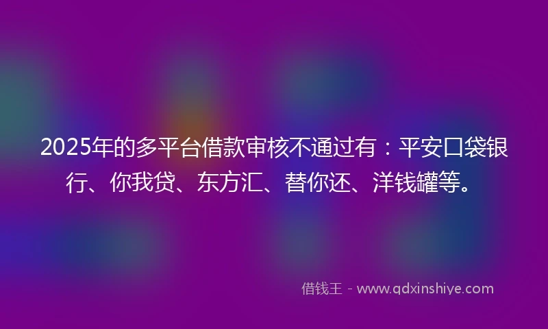 2025年的多平台借款审核不通过有：平安口袋银行、你我贷、东方汇、替你还、洋钱罐等。