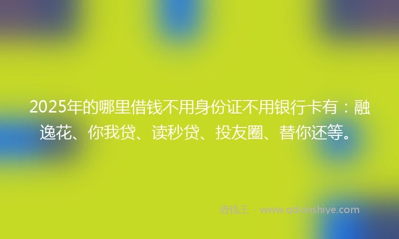 2025年的哪里借钱不用身份证不用银行卡有：融逸花、你我贷、读秒贷、投友圈、替你还等。