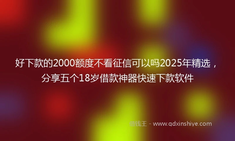 好下款的2000额度不看征信可以吗2025年精选，分享五个18岁借款神器快速下款软件
