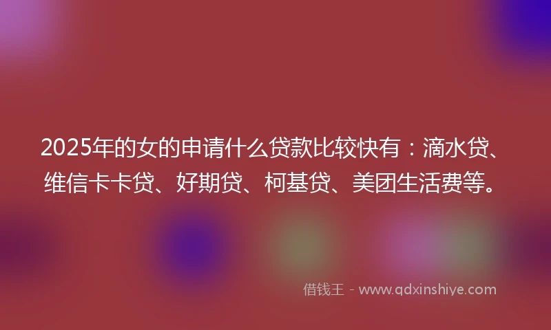 2025年的女的申请什么贷款比较快有：滴水贷、维信卡卡贷、好期贷、柯基贷、美团生活费等。