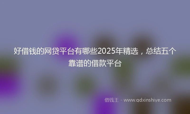 好借钱的网贷平台有哪些2025年精选，总结五个靠谱的借款平台