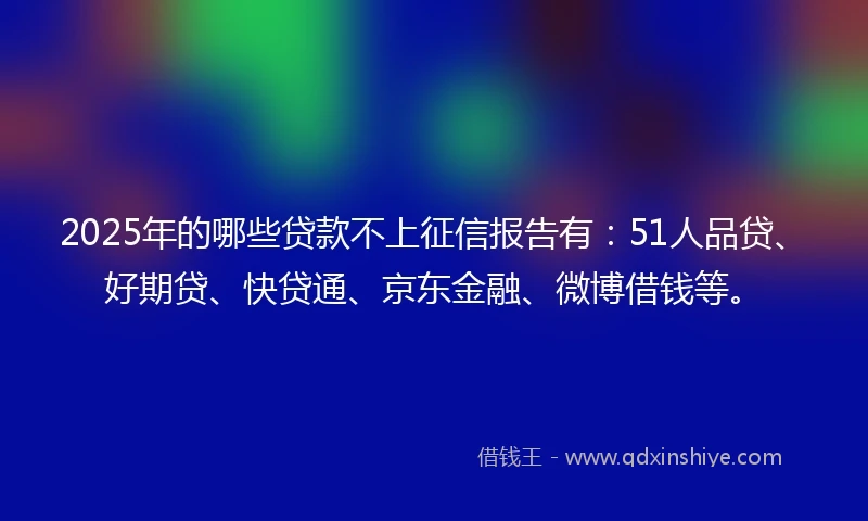 2025年的哪些贷款不上征信报告有：51人品贷、好期贷、快贷通、京东金融、微博借钱等。