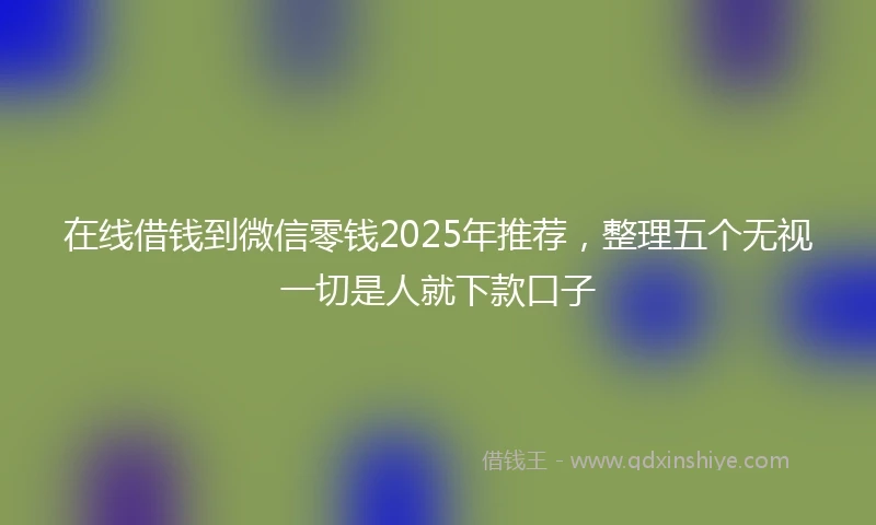 在线借钱到微信零钱2025年推荐，整理五个无视一切是人就下款口子