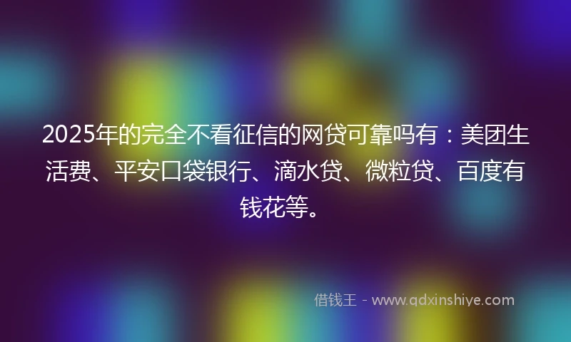 2025年的完全不看征信的网贷可靠吗有：美团生活费、平安口袋银行、滴水贷、微粒贷、百度有钱花等。