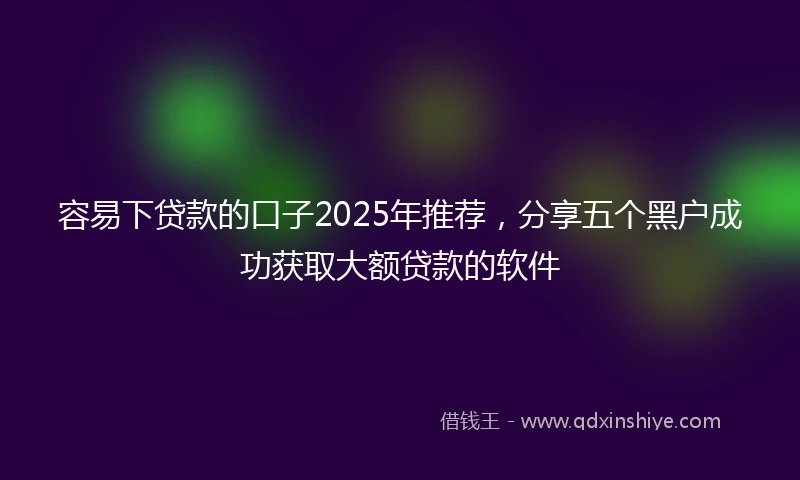 容易下贷款的口子2025年推荐，分享五个黑户成功获取大额贷款的软件