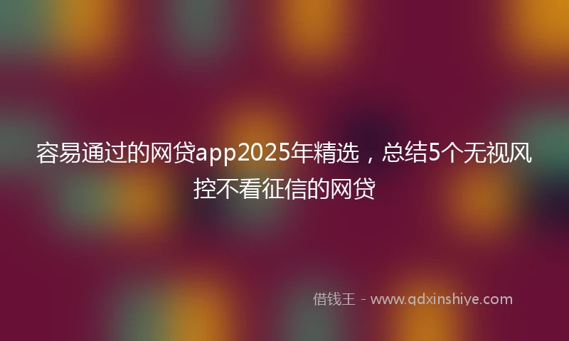 容易通过的网贷app2025年精选，总结5个无视风控不看征信的网贷