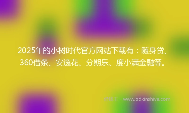 2025年的小树时代官方网站下载有：随身贷、360借条、安逸花、分期乐、度小满金融等。