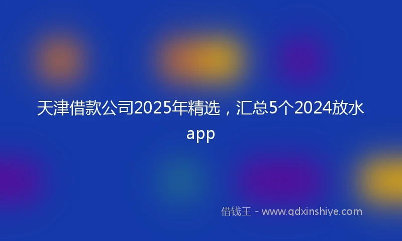 天津借款公司2025年精选，汇总5个2024放水app