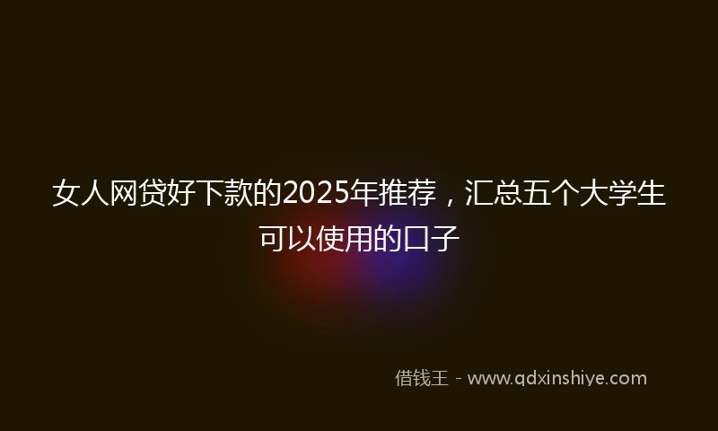 女人网贷好下款的2025年推荐，汇总五个大学生可以使用的口子