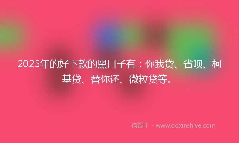 2025年的好下款的黑口子有：你我贷、省呗、柯基贷、替你还、微粒贷等。