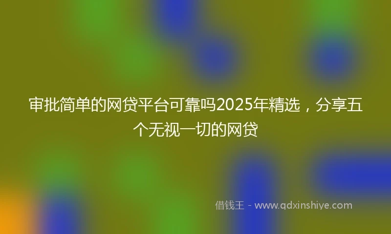 审批简单的网贷平台可靠吗2025年精选，分享五个无视一切的网贷
