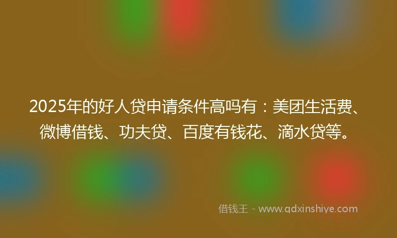 2025年的好人贷申请条件高吗有：美团生活费、微博借钱、功夫贷、百度有钱花、滴水贷等。