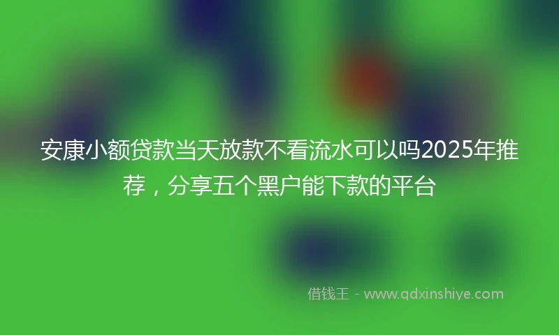 安康小额贷款当天放款不看流水可以吗2025年推荐，分享五个黑户能下款的平台
