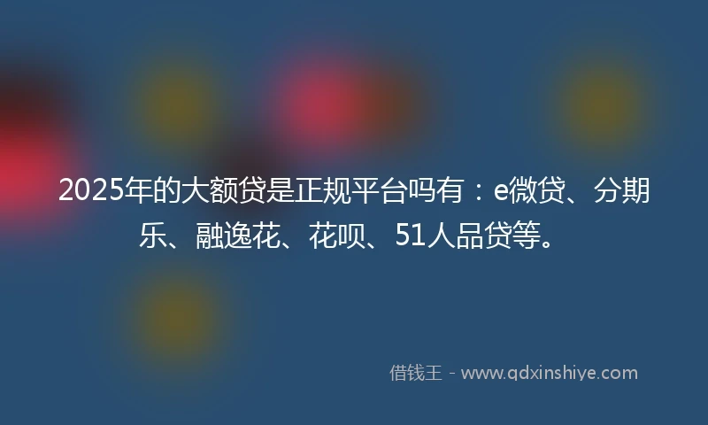 2025年的大额贷是正规平台吗有:e微贷、分期乐、融逸花、花呗、51人品贷等。