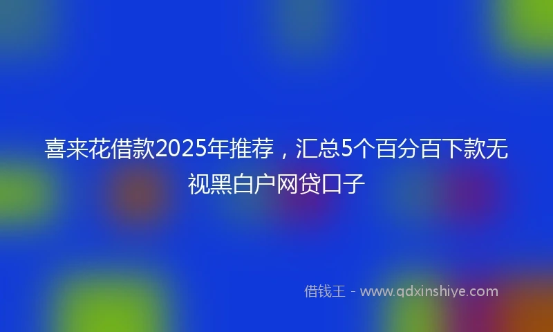 喜来花借款2025年推荐，汇总5个百分百下款无视黑白户网贷口子