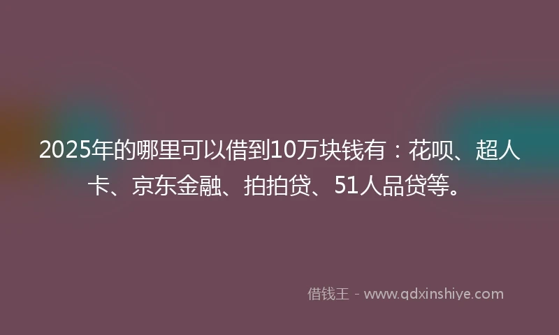 2025年的哪里可以借到10万块钱有：花呗、超人卡、京东金融、拍拍贷、51人品贷等。