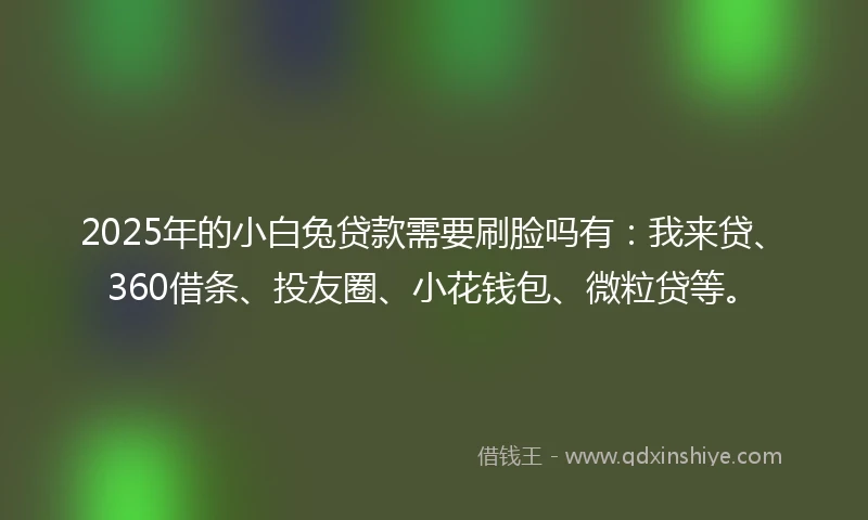 2025年的小白兔贷款需要刷脸吗有：我来贷、360借条、投友圈、小花钱包、微粒贷等。