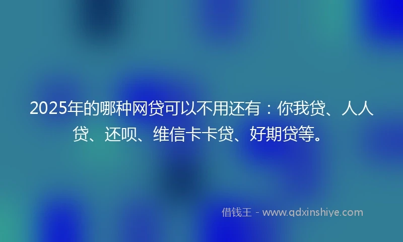 2025年的哪种网贷可以不用还有：你我贷、人人贷、还呗、维信卡卡贷、好期贷等。