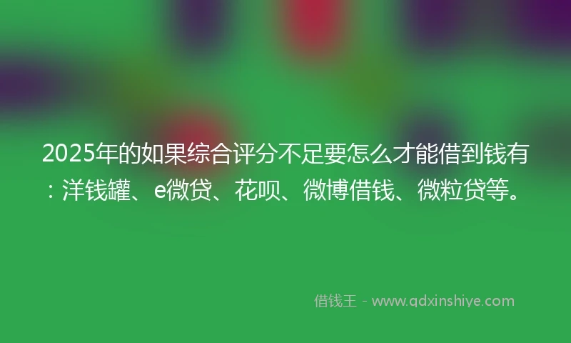 2025年的如果综合评分不足要怎么才能借到钱有：洋钱罐、e微贷、花呗、微博借钱、微粒贷等。