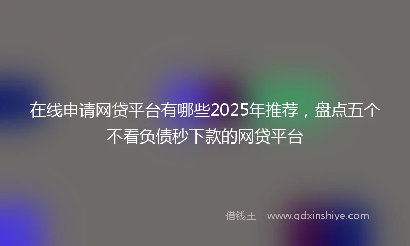 在线申请网贷平台有哪些2025年推荐，盘点五个不看负债秒下款的网贷平台