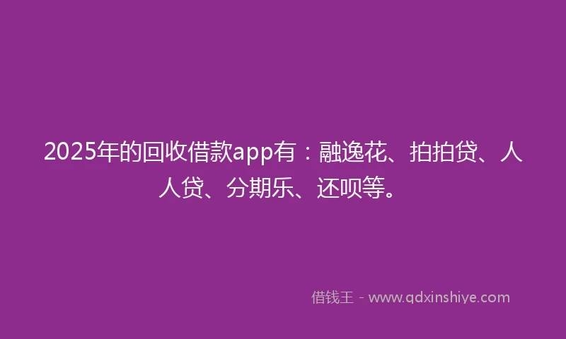 2025年的回收借款app有：融逸花、拍拍贷、人人贷、分期乐、还呗等。