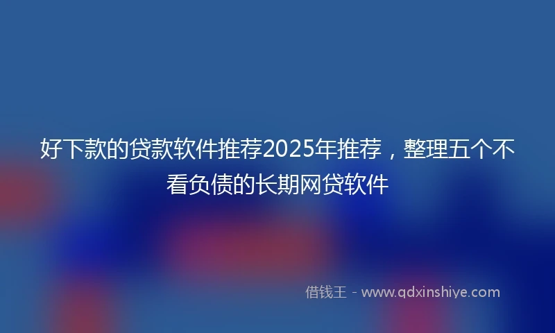 好下款的贷款软件推荐2025年推荐，整理五个不看负债的长期网贷软件