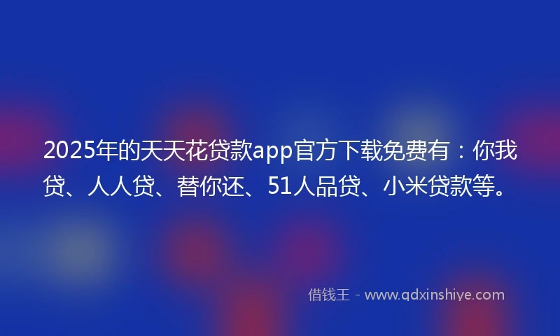 2025年的天天花贷款app官方下载免费有：你我贷、人人贷、替你还、51人品贷、小米贷款等。