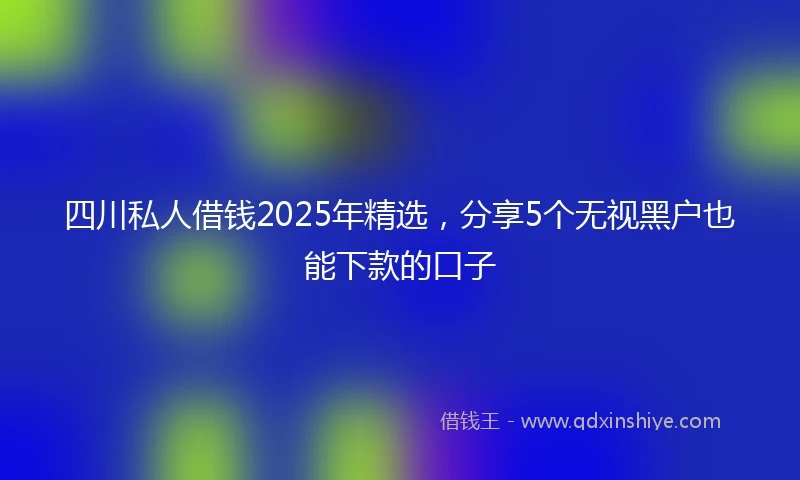 四川私人借钱2025年精选，分享5个无视黑户也能下款的口子