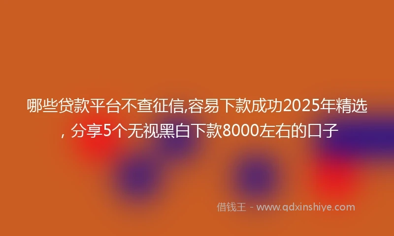 哪些贷款平台不查征信,容易下款成功2025年精选，分享5个无视黑白下款8000左右的口子