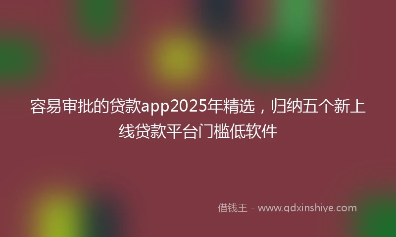 容易审批的贷款app2025年精选，归纳五个新上线贷款平台门槛低软件