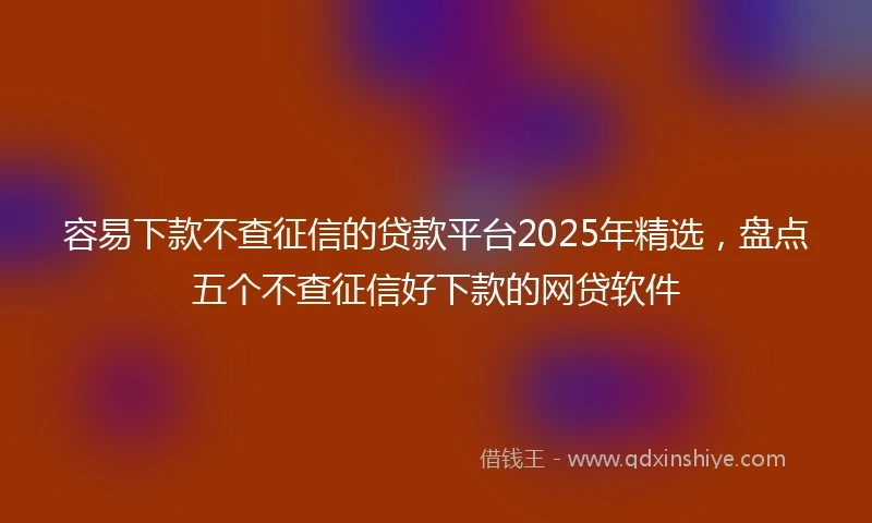 容易下款不查征信的贷款平台2025年精选，盘点五个不查征信好下款的网贷软件