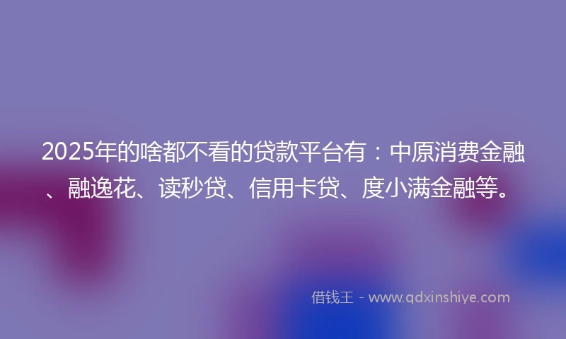 2025年的啥都不看的贷款平台有：中原消费金融、融逸花、读秒贷、信用卡贷、度小满金融等。