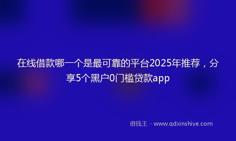 在线借款哪一个是最可靠的平台2025年推荐，分享5个黑户0门槛贷款app