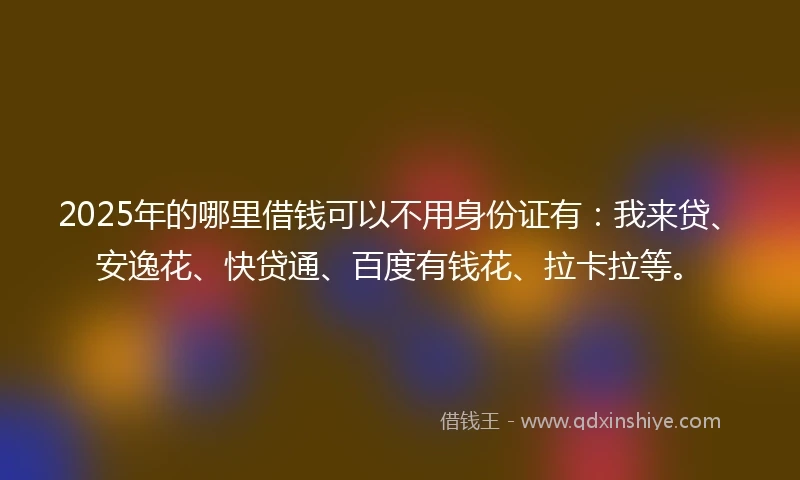 2025年的哪里借钱可以不用身份证有：我来贷、安逸花、快贷通、百度有钱花、拉卡拉等。