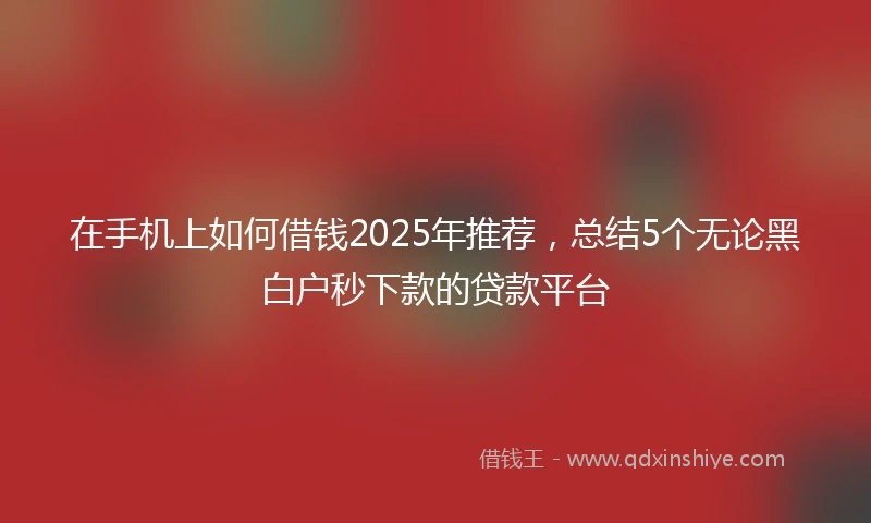 在手机上如何借钱2025年推荐，总结5个无论黑白户秒下款的贷款平台
