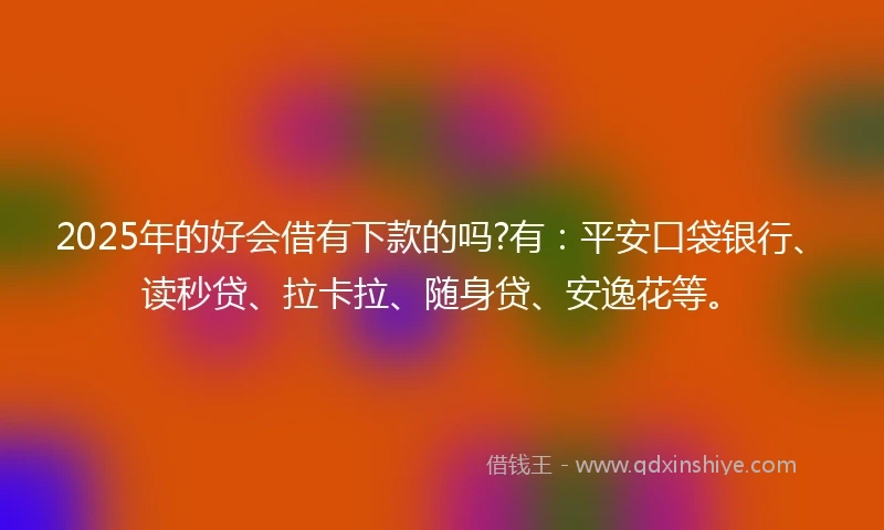 2025年的好会借有下款的吗?有：平安口袋银行、读秒贷、拉卡拉、随身贷、安逸花等。