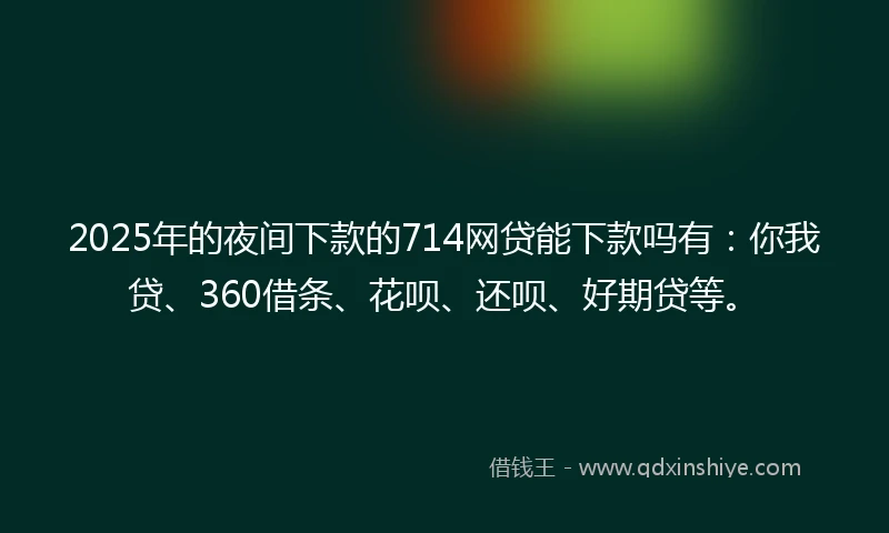 2025年的夜间下款的714网贷能下款吗有：你我贷、360借条、花呗、还呗、好期贷等。