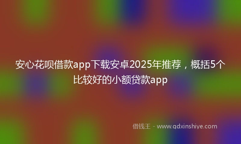 安心花呗借款app下载安卓2025年推荐，概括5个比较好的小额贷款app